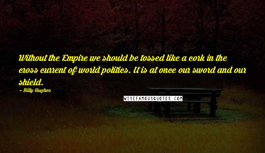 Billy Hughes Quotes: Without the Empire we should be tossed like a cork in the cross current of world politics. It is at once our sword and our shield.