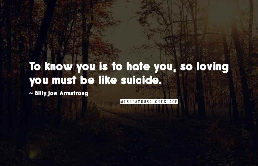 Billy Joe Armstrong Quotes: To know you is to hate you, so loving you must be like suicide.