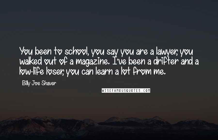 Billy Joe Shaver Quotes: You been to school, you say you are a lawyer, you walked out of a magazine. I've been a drifter and a low-life loser, you can learn a lot from me.