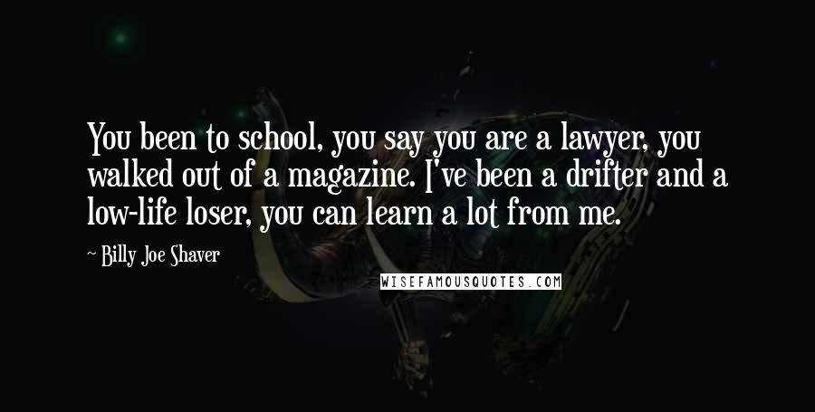 Billy Joe Shaver Quotes: You been to school, you say you are a lawyer, you walked out of a magazine. I've been a drifter and a low-life loser, you can learn a lot from me.