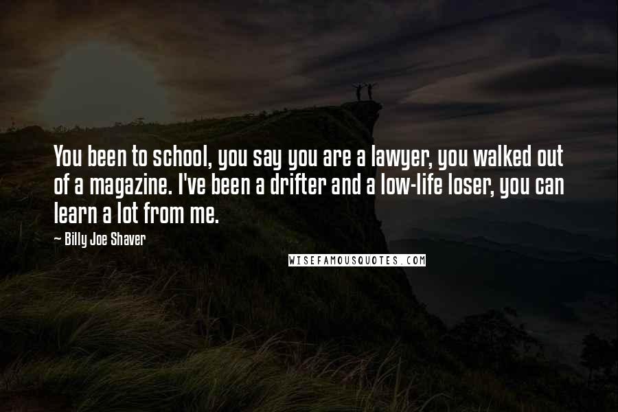 Billy Joe Shaver Quotes: You been to school, you say you are a lawyer, you walked out of a magazine. I've been a drifter and a low-life loser, you can learn a lot from me.