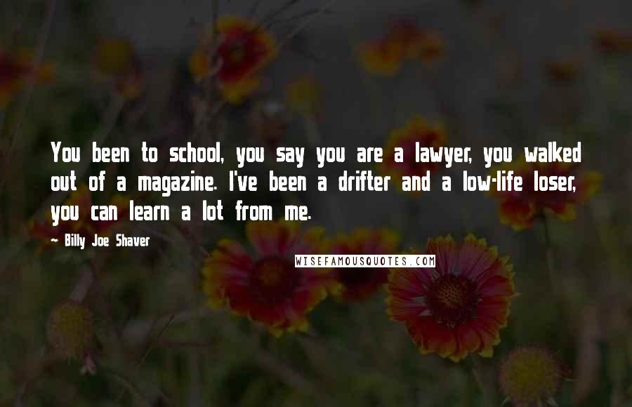 Billy Joe Shaver Quotes: You been to school, you say you are a lawyer, you walked out of a magazine. I've been a drifter and a low-life loser, you can learn a lot from me.