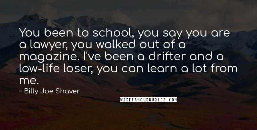Billy Joe Shaver Quotes: You been to school, you say you are a lawyer, you walked out of a magazine. I've been a drifter and a low-life loser, you can learn a lot from me.