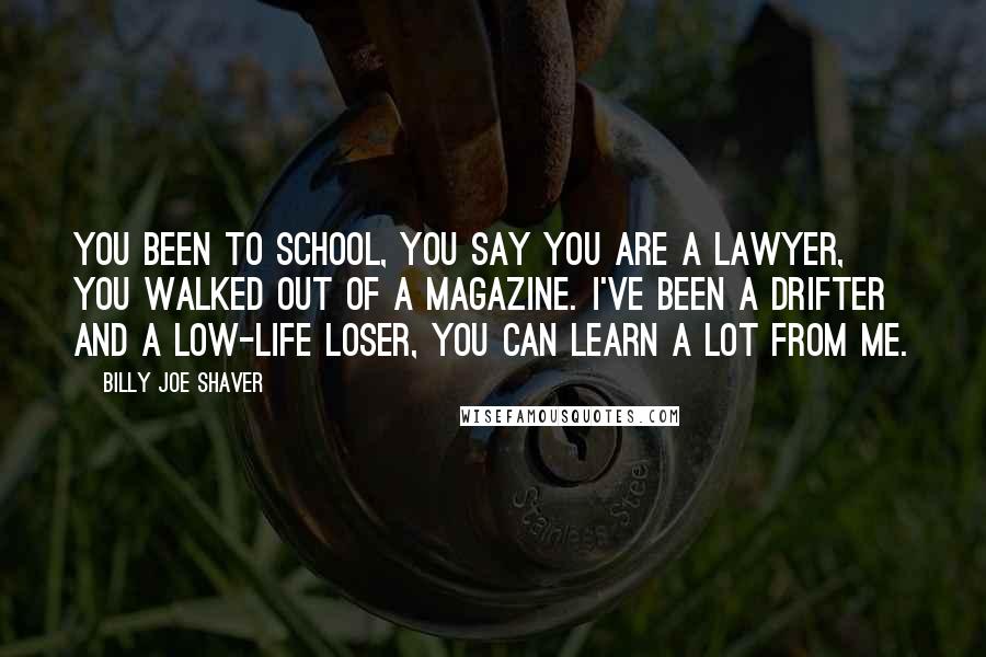 Billy Joe Shaver Quotes: You been to school, you say you are a lawyer, you walked out of a magazine. I've been a drifter and a low-life loser, you can learn a lot from me.