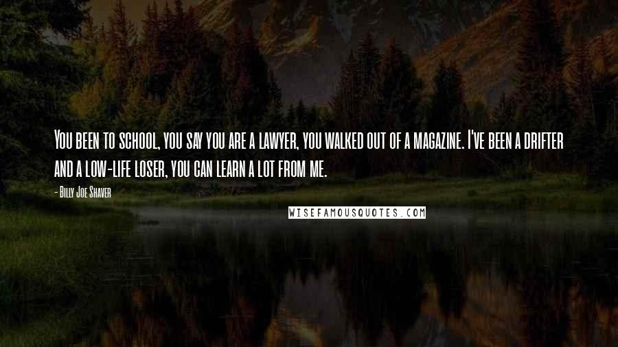 Billy Joe Shaver Quotes: You been to school, you say you are a lawyer, you walked out of a magazine. I've been a drifter and a low-life loser, you can learn a lot from me.