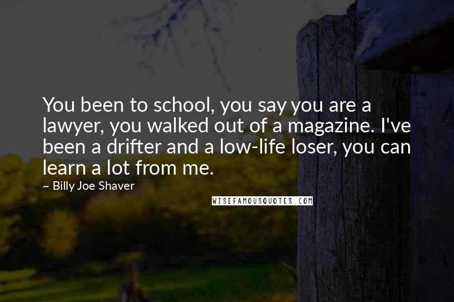 Billy Joe Shaver Quotes: You been to school, you say you are a lawyer, you walked out of a magazine. I've been a drifter and a low-life loser, you can learn a lot from me.