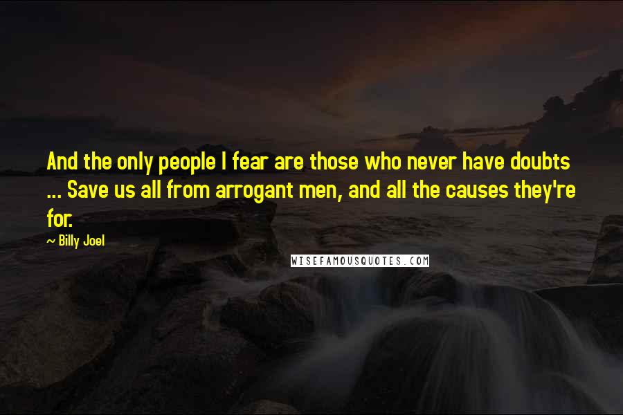 Billy Joel Quotes: And the only people I fear are those who never have doubts ... Save us all from arrogant men, and all the causes they're for.