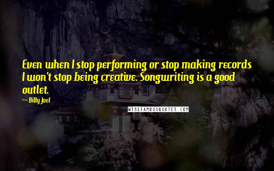 Billy Joel Quotes: Even when I stop performing or stop making records I won't stop being creative. Songwriting is a good outlet.