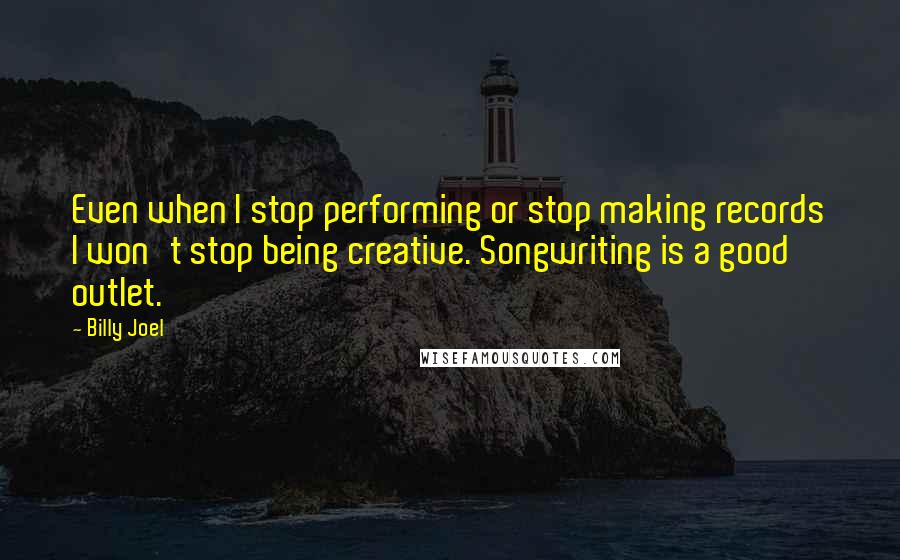 Billy Joel Quotes: Even when I stop performing or stop making records I won't stop being creative. Songwriting is a good outlet.