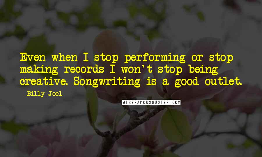 Billy Joel Quotes: Even when I stop performing or stop making records I won't stop being creative. Songwriting is a good outlet.
