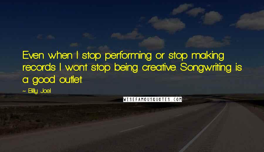 Billy Joel Quotes: Even when I stop performing or stop making records I won't stop being creative. Songwriting is a good outlet.