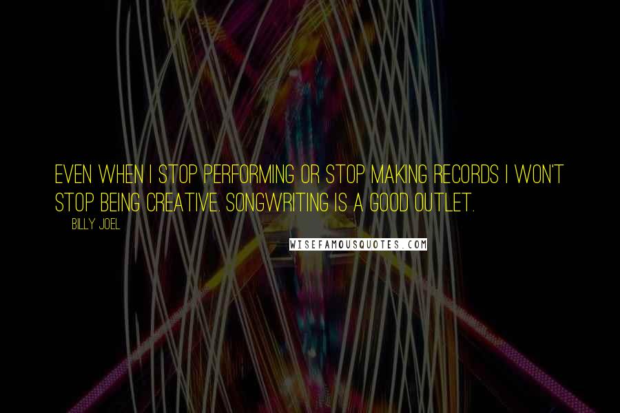 Billy Joel Quotes: Even when I stop performing or stop making records I won't stop being creative. Songwriting is a good outlet.