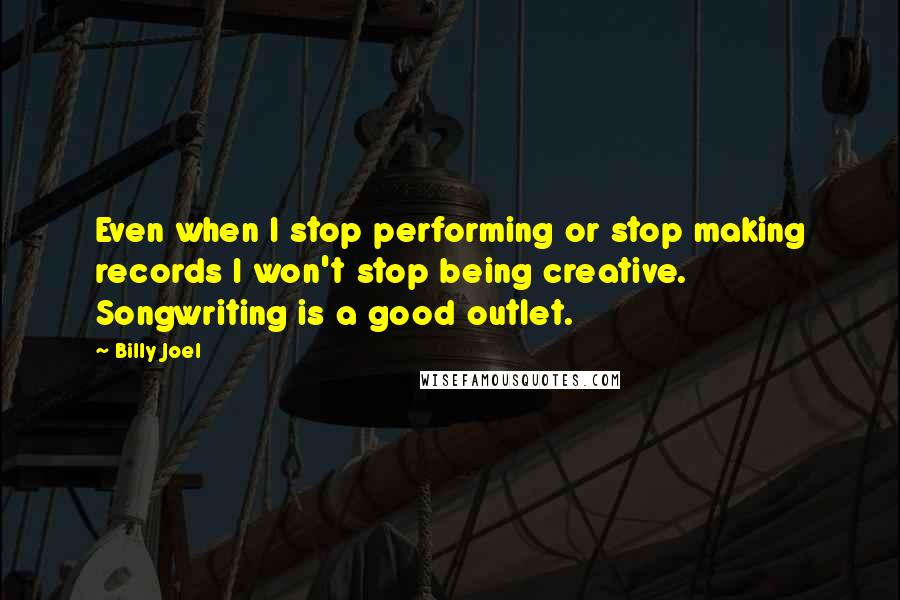 Billy Joel Quotes: Even when I stop performing or stop making records I won't stop being creative. Songwriting is a good outlet.