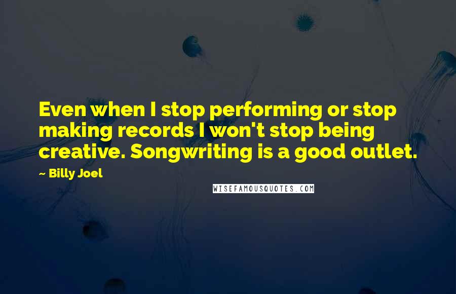 Billy Joel Quotes: Even when I stop performing or stop making records I won't stop being creative. Songwriting is a good outlet.