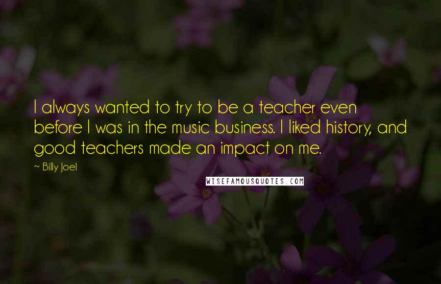 Billy Joel Quotes: I always wanted to try to be a teacher even before I was in the music business. I liked history, and good teachers made an impact on me.