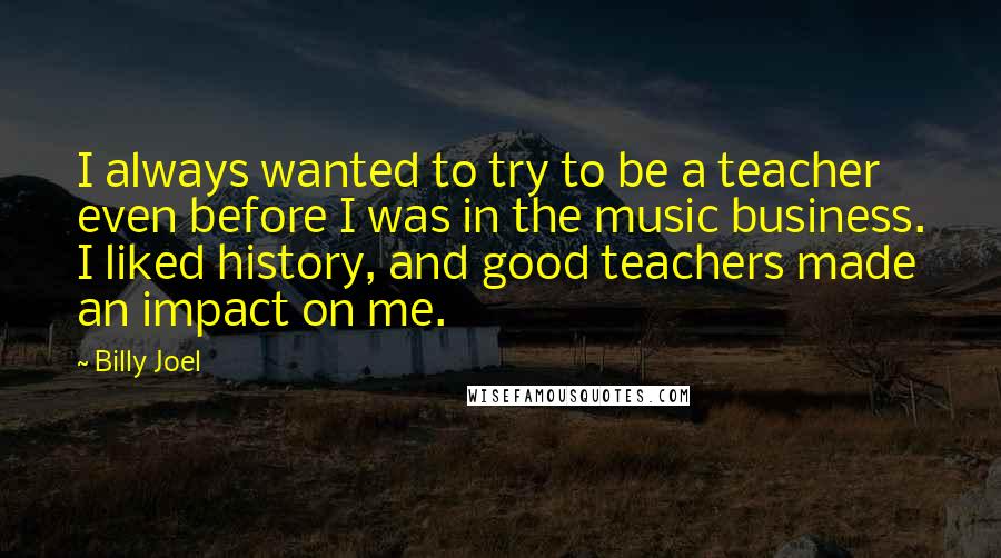 Billy Joel Quotes: I always wanted to try to be a teacher even before I was in the music business. I liked history, and good teachers made an impact on me.