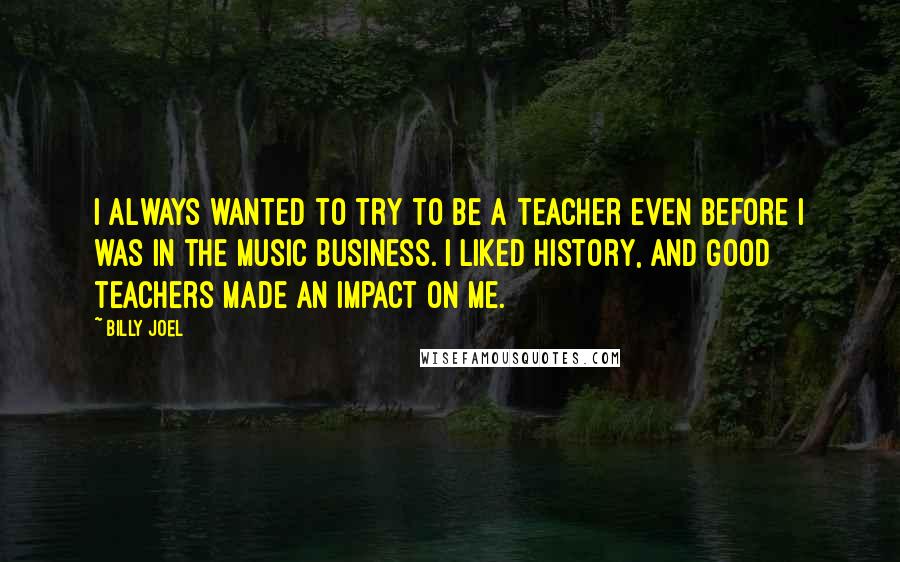 Billy Joel Quotes: I always wanted to try to be a teacher even before I was in the music business. I liked history, and good teachers made an impact on me.