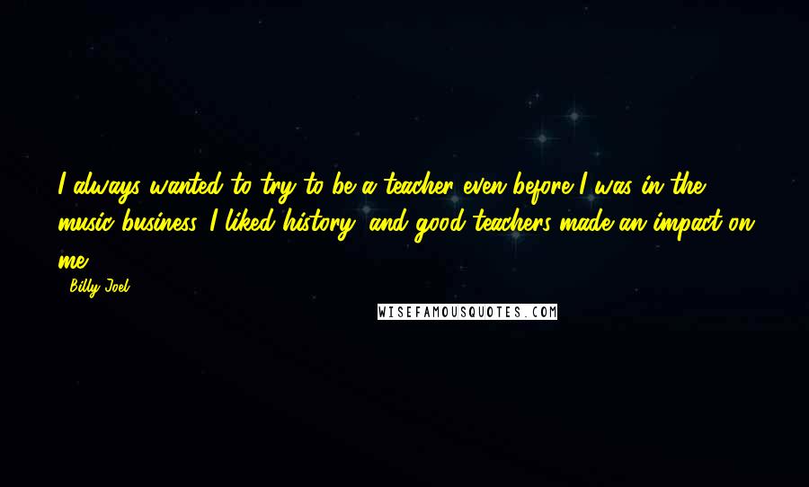 Billy Joel Quotes: I always wanted to try to be a teacher even before I was in the music business. I liked history, and good teachers made an impact on me.