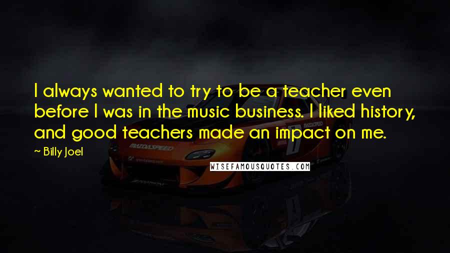 Billy Joel Quotes: I always wanted to try to be a teacher even before I was in the music business. I liked history, and good teachers made an impact on me.