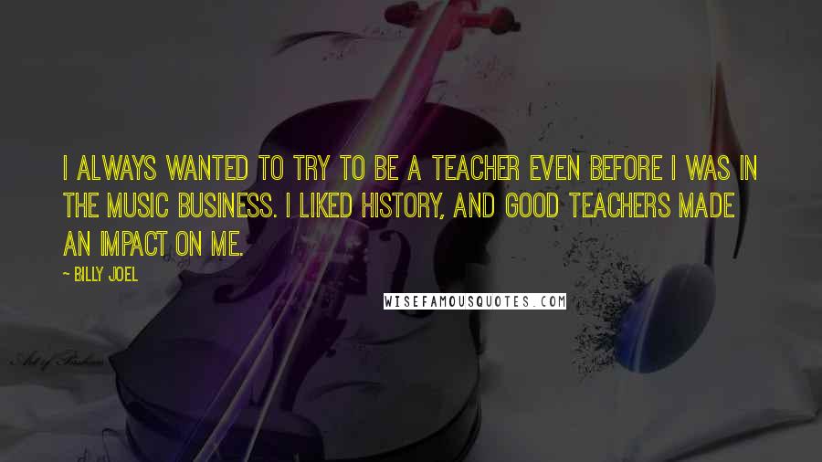 Billy Joel Quotes: I always wanted to try to be a teacher even before I was in the music business. I liked history, and good teachers made an impact on me.