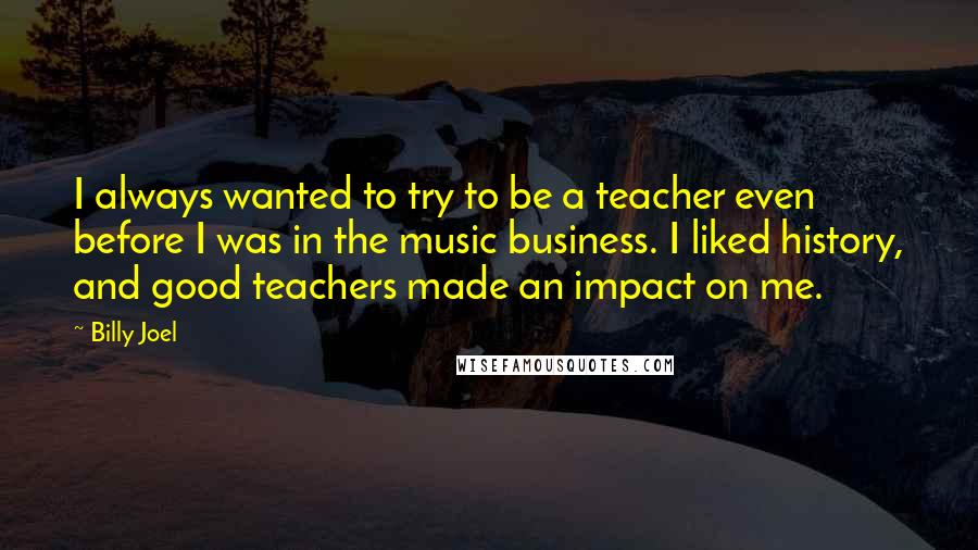 Billy Joel Quotes: I always wanted to try to be a teacher even before I was in the music business. I liked history, and good teachers made an impact on me.