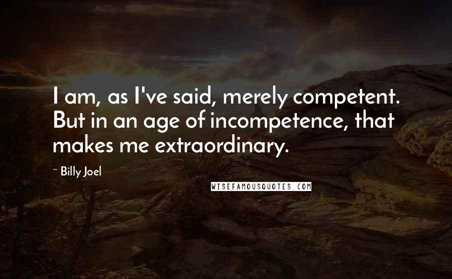 Billy Joel Quotes: I am, as I've said, merely competent. But in an age of incompetence, that makes me extraordinary.