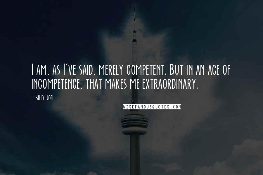 Billy Joel Quotes: I am, as I've said, merely competent. But in an age of incompetence, that makes me extraordinary.