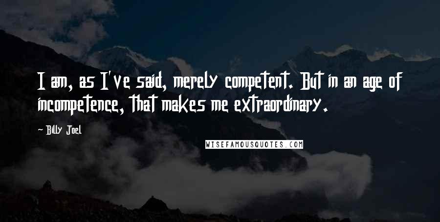 Billy Joel Quotes: I am, as I've said, merely competent. But in an age of incompetence, that makes me extraordinary.