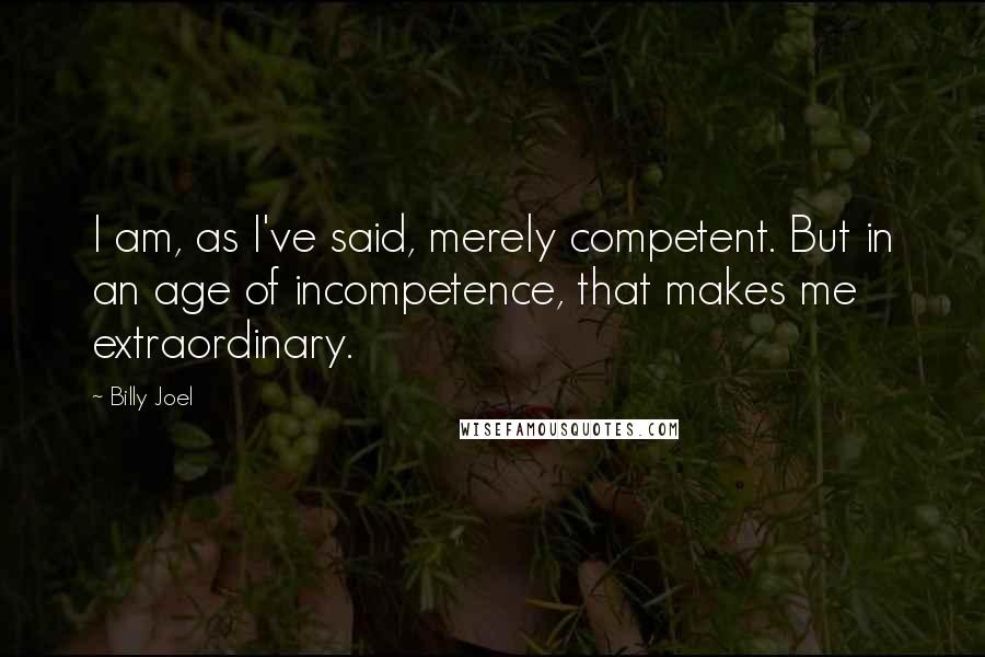 Billy Joel Quotes: I am, as I've said, merely competent. But in an age of incompetence, that makes me extraordinary.