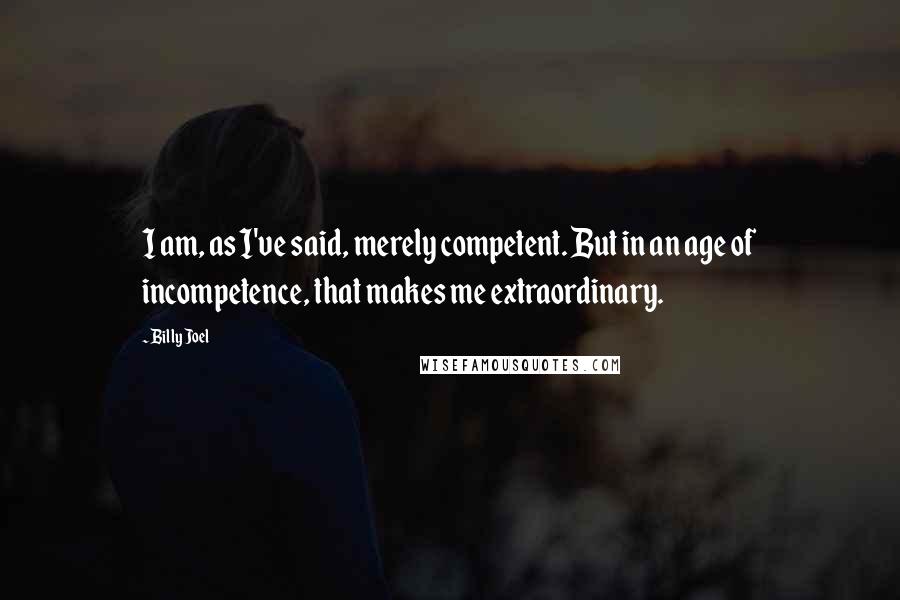 Billy Joel Quotes: I am, as I've said, merely competent. But in an age of incompetence, that makes me extraordinary.