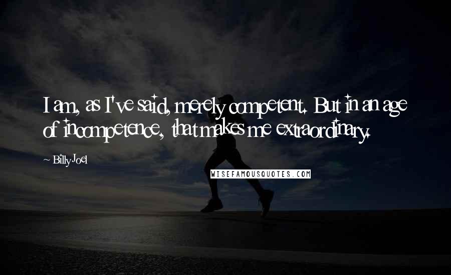 Billy Joel Quotes: I am, as I've said, merely competent. But in an age of incompetence, that makes me extraordinary.