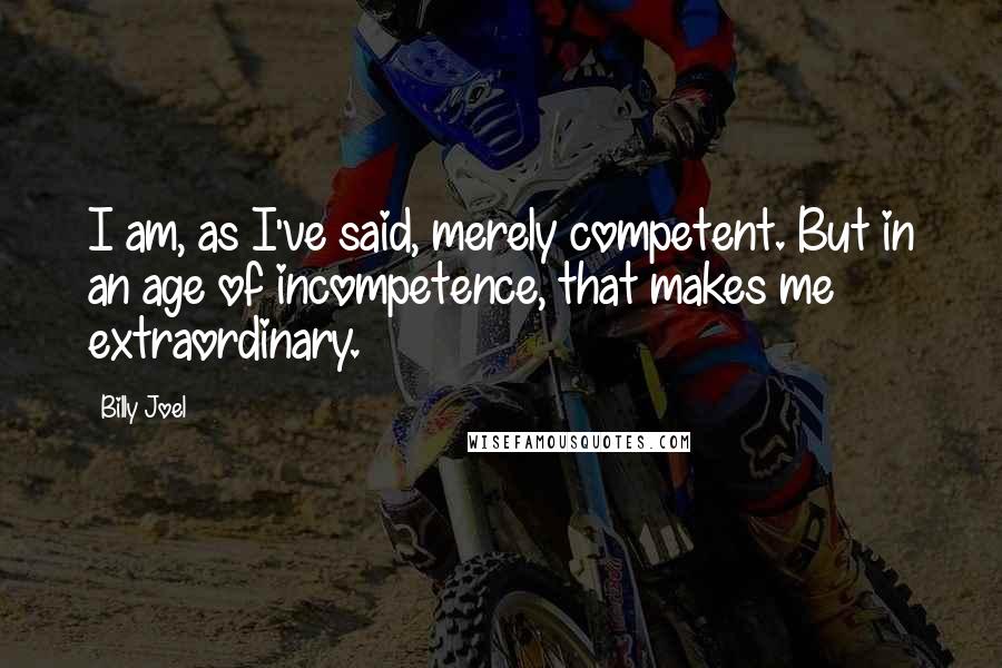 Billy Joel Quotes: I am, as I've said, merely competent. But in an age of incompetence, that makes me extraordinary.