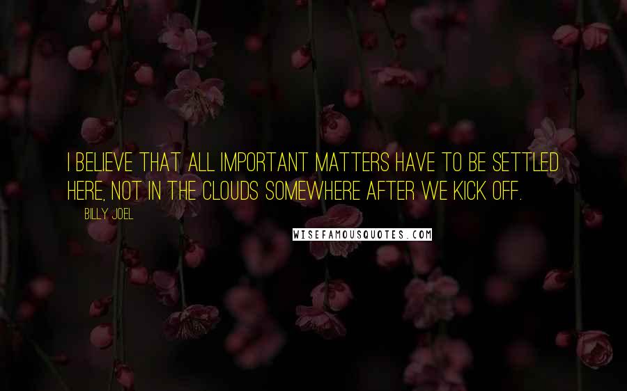 Billy Joel Quotes: I believe that all important matters have to be settled here, not in the clouds somewhere after we kick off.