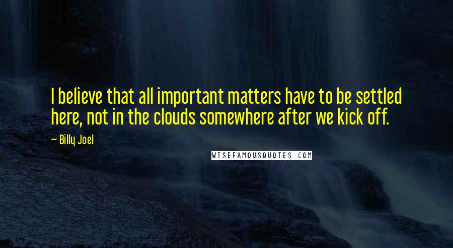 Billy Joel Quotes: I believe that all important matters have to be settled here, not in the clouds somewhere after we kick off.