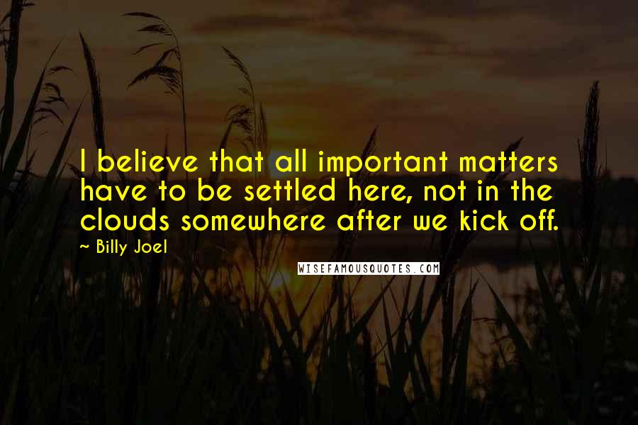 Billy Joel Quotes: I believe that all important matters have to be settled here, not in the clouds somewhere after we kick off.