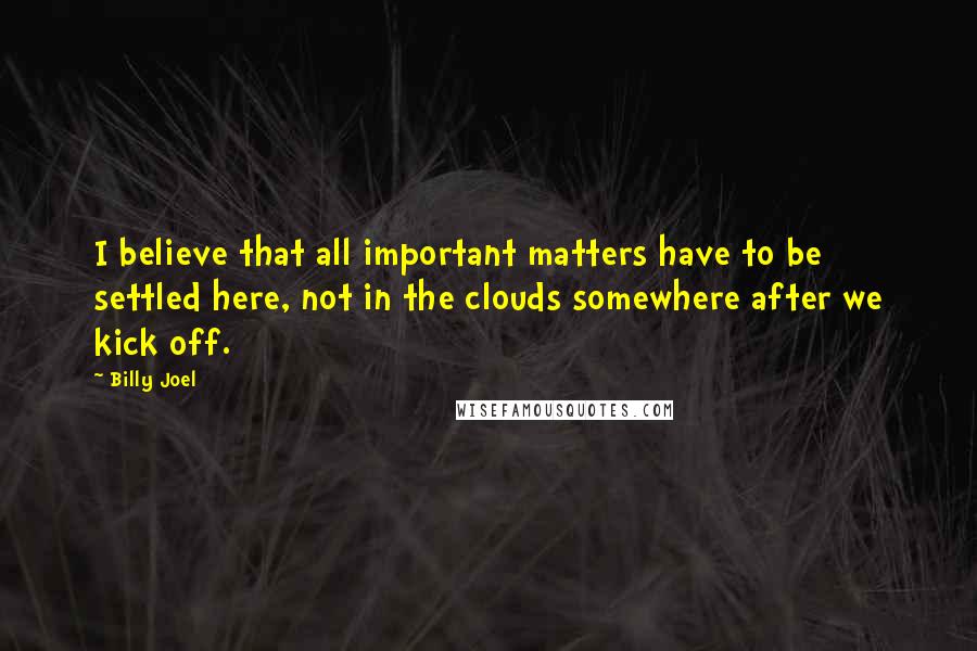 Billy Joel Quotes: I believe that all important matters have to be settled here, not in the clouds somewhere after we kick off.