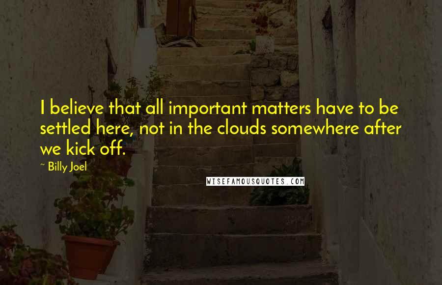 Billy Joel Quotes: I believe that all important matters have to be settled here, not in the clouds somewhere after we kick off.