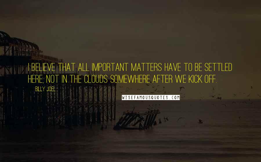 Billy Joel Quotes: I believe that all important matters have to be settled here, not in the clouds somewhere after we kick off.