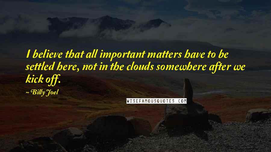 Billy Joel Quotes: I believe that all important matters have to be settled here, not in the clouds somewhere after we kick off.