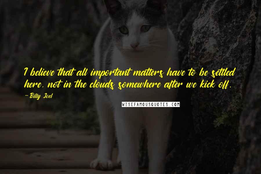 Billy Joel Quotes: I believe that all important matters have to be settled here, not in the clouds somewhere after we kick off.