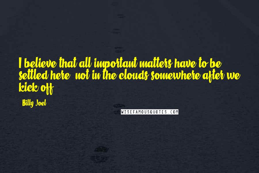 Billy Joel Quotes: I believe that all important matters have to be settled here, not in the clouds somewhere after we kick off.