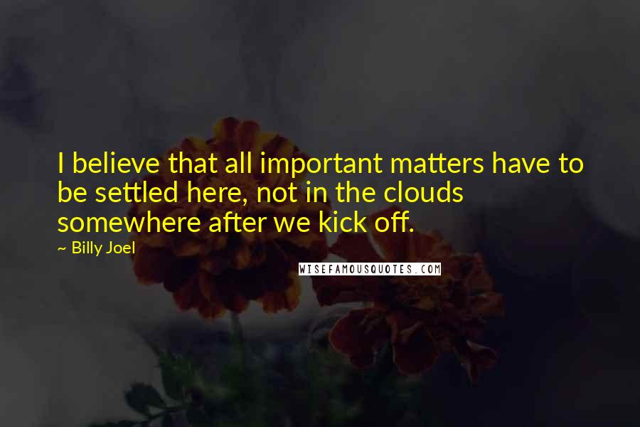 Billy Joel Quotes: I believe that all important matters have to be settled here, not in the clouds somewhere after we kick off.