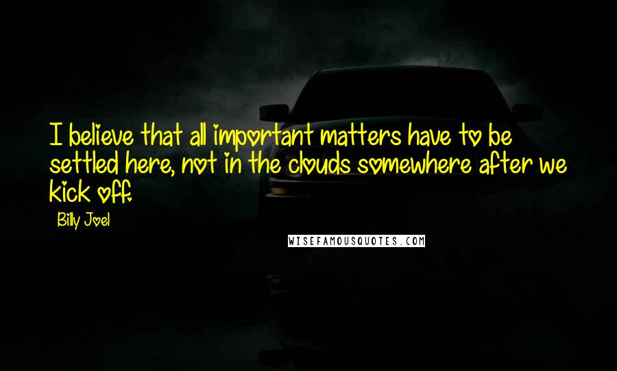 Billy Joel Quotes: I believe that all important matters have to be settled here, not in the clouds somewhere after we kick off.