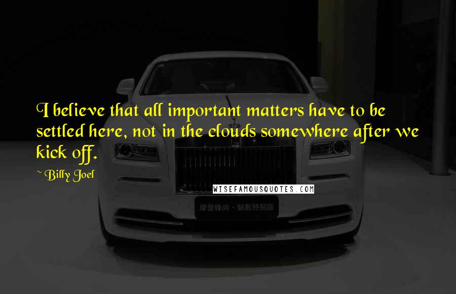 Billy Joel Quotes: I believe that all important matters have to be settled here, not in the clouds somewhere after we kick off.