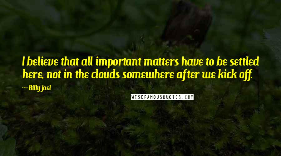 Billy Joel Quotes: I believe that all important matters have to be settled here, not in the clouds somewhere after we kick off.