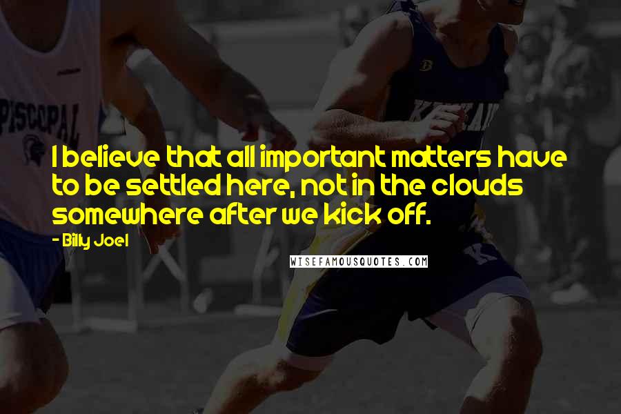 Billy Joel Quotes: I believe that all important matters have to be settled here, not in the clouds somewhere after we kick off.