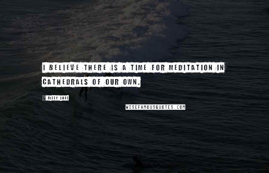Billy Joel Quotes: I believe there is a time for meditation in cathedrals of our own.