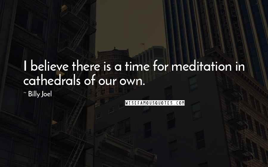 Billy Joel Quotes: I believe there is a time for meditation in cathedrals of our own.