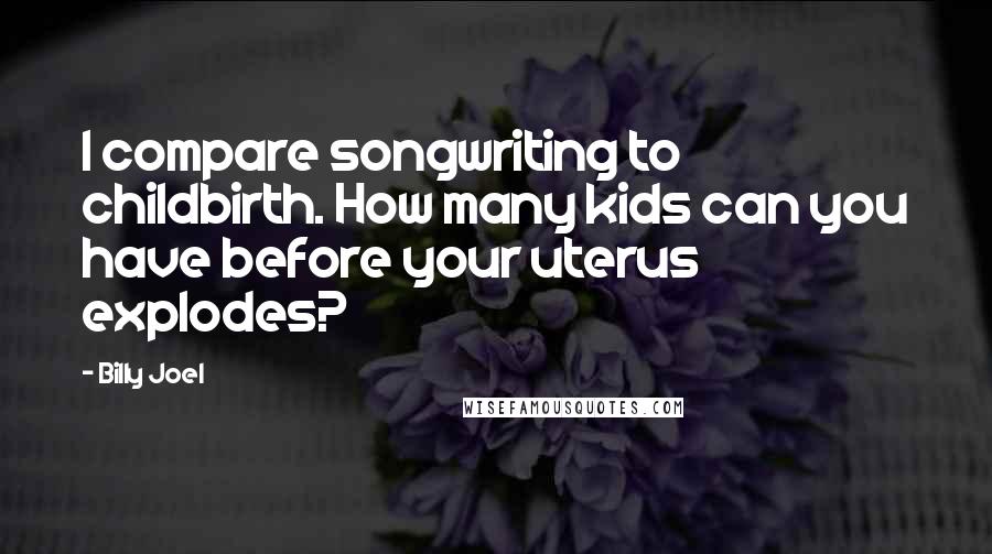 Billy Joel Quotes: I compare songwriting to childbirth. How many kids can you have before your uterus explodes?