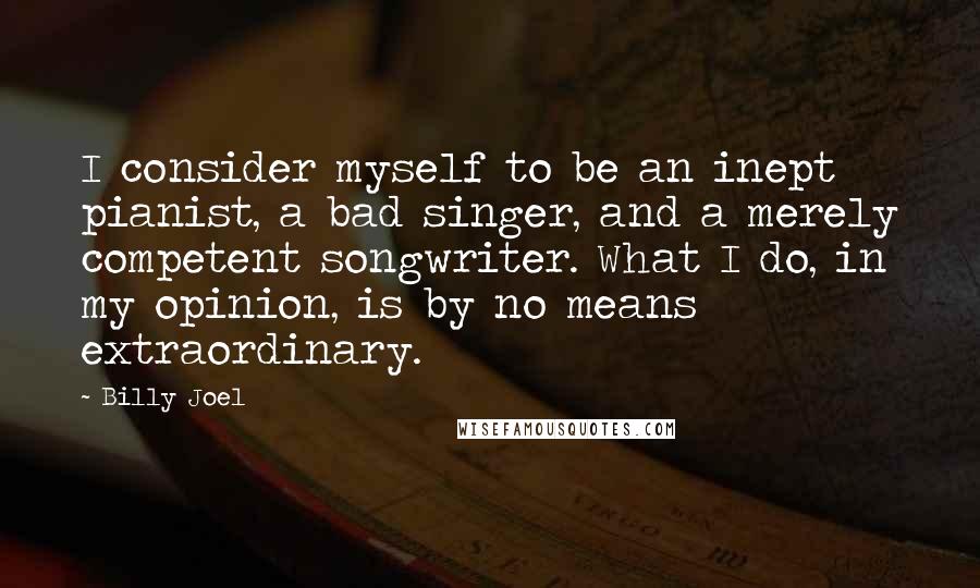 Billy Joel Quotes: I consider myself to be an inept pianist, a bad singer, and a merely competent songwriter. What I do, in my opinion, is by no means extraordinary.